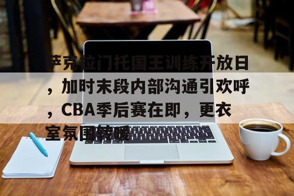 包含萨克拉门托国王训练开放日，加时末段内部沟通引欢呼，CBA季后赛在即，更衣室氛围转暖的词条爱游戏体育